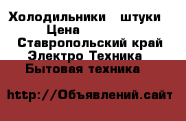 Холодильники 2 штуки › Цена ­ 15 000 - Ставропольский край Электро-Техника » Бытовая техника   